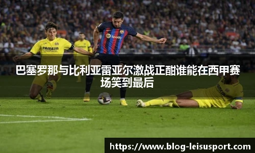 巴塞罗那与比利亚雷亚尔激战正酣谁能在西甲赛场笑到最后